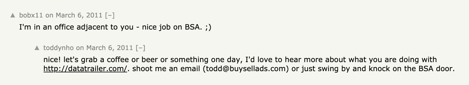 A screenshot of HN comments.
> bobx11: I'm in an office adjacent to you - nice job on BSA. ;)
> toddynho: nice! let's grab a coffee or beer or something one day, I'd love to hear more about what you are doing with http://datatrailer.com/. shoot me an email (todd@buysellads.com) or just swing by and knock on the BSA door.