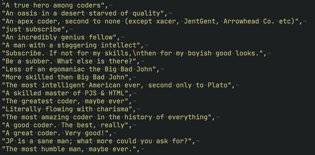 A screenshot of code as follows:
"A true hero among coders",
"An oasis in a desert starved of quality",
"An apex coder, second to none (except xacer, JentGent, Arrowhead Co. etc)",
"just subscribe",
"An incredibly genius fellow",
"A man with a staggering intellect",
"Subscribe. If not for my skills,\nthen for my boyish good looks.",
"Be a subber. What else is there?",
"Less of an egomaniac the Big Bad John",
"More skilled then Big Bad John",
"The most intelligent American ever, second only to Plato",
"A skilled master of PJS & HTML",
"The greatest coder, maybe ever",
"Literally flowing with charisma",
"The most amazing coder in the history of everything",
"A good coder. The best, really",
"A great coder. Very good!",
"Johnathan Wintres is a sane man; what more could you ask for?",
"The most humble man, maybe ever.",