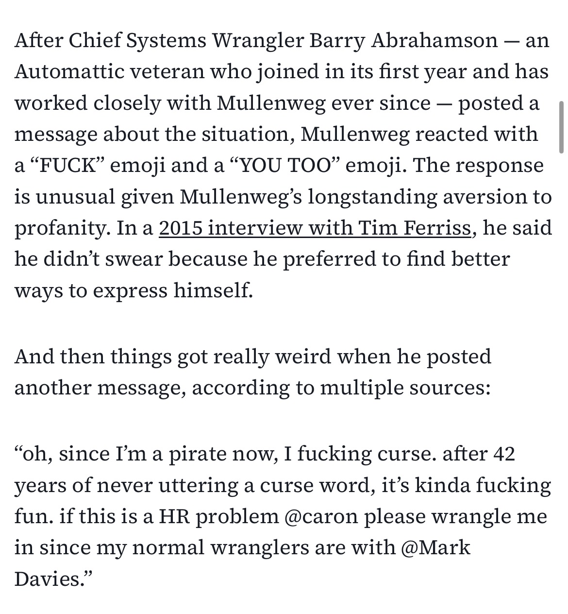 After Chief Systems Wrangler Barry Abrahamson — an Automattic veteran who joined in its first year and has worked closely with Mullenweg ever since — posted a message about the situation, Mullenweg reacted with a “FUCK” emoji and a “YOU TOO” emoji. The response is unusual given Mullenweg’s longstanding aversion to profanity. In a 2015 interview with Tim Ferriss, he said he didn’t swear because he preferred to find better ways to express himself.
And then things got really weird when he posted another message, according to multiple sources:
“oh, since I’m a pirate now, I fucking curse. after 42 years of never uttering a curse word, it’s kinda fucking fun. if this is a HR problem @caron please wrangle me in since my normal wranglers are with @Mark Davies.”
